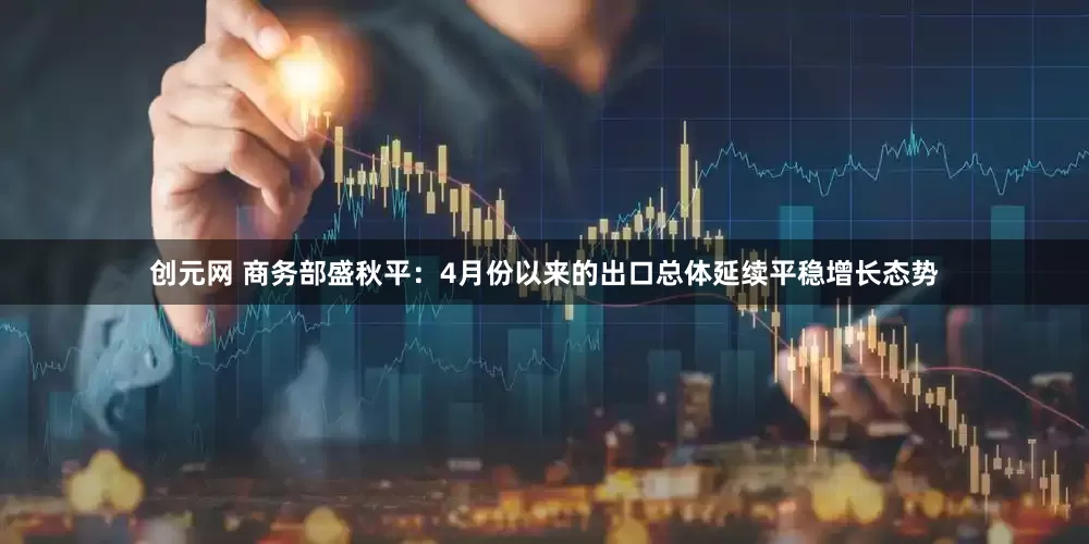 创元网 商务部盛秋平：4月份以来的出口总体延续平稳增长态势