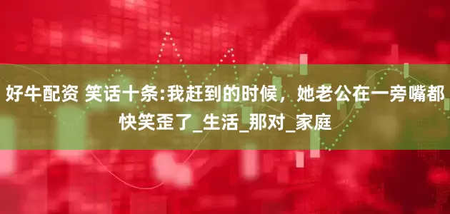 好牛配资 笑话十条:我赶到的时候，她老公在一旁嘴都快笑歪了_生活_那对_家庭