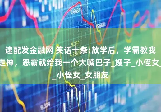 速配发金融网 笑话十条:放学后，学霸教我，我一走神，恶霸就给我一个大嘴巴子_嫂子_小侄女_女朋友