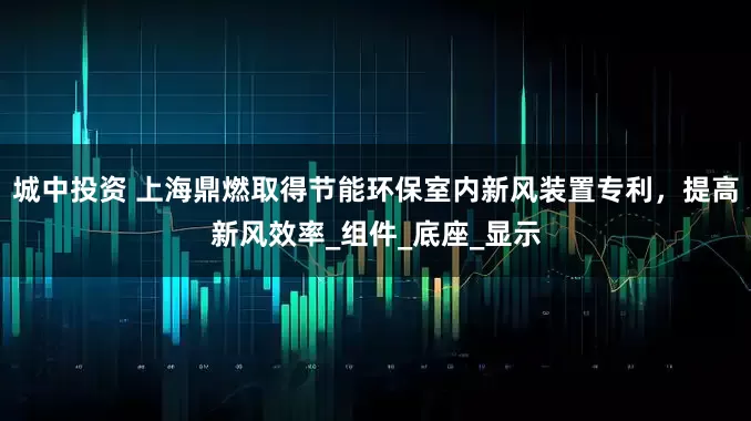 城中投资 上海鼎燃取得节能环保室内新风装置专利，提高新风效率_组件_底座_显示