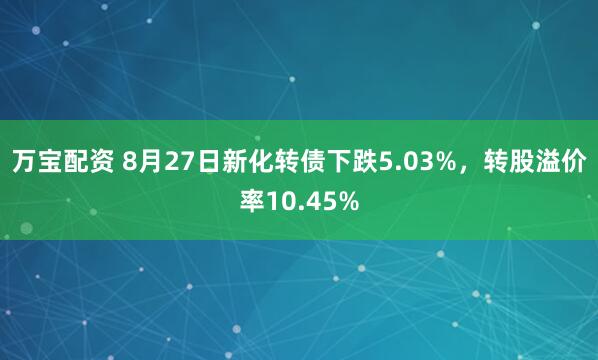 万宝配资 8月27日新化转债下跌5.03%，转股溢价率10.45%
