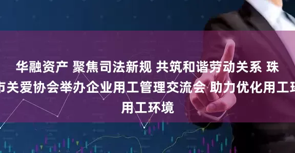 华融资产 聚焦司法新规 共筑和谐劳动关系 珠海市关爱协会举办企业用工管理交流会 助力优化用工环境