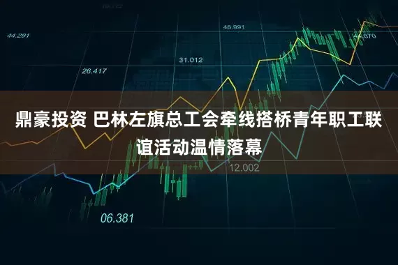 鼎豪投资 巴林左旗总工会牵线搭桥青年职工联谊活动温情落幕