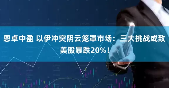 恩卓中盈 以伊冲突阴云笼罩市场：三大挑战或致美股暴跌20%！