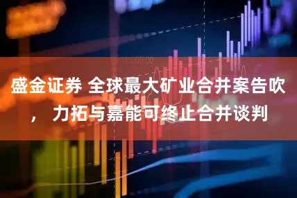 盛金证券 全球最大矿业合并案告吹， 力拓与嘉能可终止合并谈判