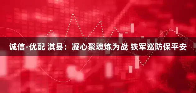 诚信-优配 淇县：凝心聚魂炼为战 铁军巡防保平安